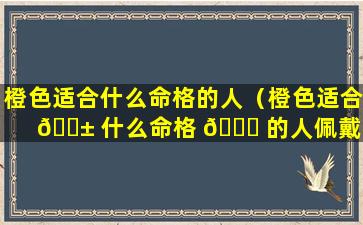 橙色适合什么命格的人（橙色适合 🐱 什么命格 🐕 的人佩戴）